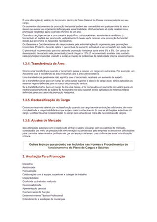 É uma alteração do salário do funcionário dentro da Faixa Salarial da Classe correspondente ao seu
cargo.
Os aumentos decorrentes da promoção horizontal podem ser concedidos em qualquer mês do ano e
devem se ajustar ao orçamento definido para essa finalidade. Um funcionário só pode receber nova
promoção horizontal após o período mínimo de um ano.
Quando o cargo pertencer a uma carreira específica, como auxiliares, assistentes e analistas, o
funcionário só poderá ser promovido verticalmente 6 meses após receber uma promoção horizontal,
desde que preencha os requisitos necessários.
Os Gerentes e Coordenadores são responsáveis pela administração do orçamento para promoções
horizontais. Portanto, deverão definir o percentual de aumento individual a ser concedido em cada caso.
O percentual recomendado para os casos de promoção horizontal varia entre 5% e 8%. Em casos de
desempenho destacado este percentual poderá chegar a 12%. É recomendado analisar com cuidado
cada promoção horizontal, visando a evitar a criação de problemas de relatividade interna posteriormente.


1.3.4. Transferência de Área

Ocorre uma transferência quando o funcionário passa a ocupar um cargo em outra área. Por exemplo, um
Assistente que é transferido da área industrial para a área administrativa.
Uma transferência geralmente não significa que o funcionário receberá um aumento de salário.
Se a transferência for para um cargo de uma classe superior à classe do cargo atual, serão aplicadas as
mesmas regras definidas para os casos de promoção vertical.
Se a transferência for para um cargo da mesma classe, e for necessário um aumento de salário para um
melhor posicionamento do salário do funcionário na faixa salarial, serão aplicadas as mesmas regras
definidas paras os casos de promoção horizontal.


1.3.5. Reclassificação do Cargo

Ocorre um reajuste salarial por reclassificação quando um cargo recebe atribuições adicionais, de maior
complexidade e responsabilidade e que exijam maior conhecimento do que as atribuições anteriores do
cargo, justificando uma reclassificação do cargo para uma classe mais alta na estrutura de cargos.


1.3.6. Ajustes de Mercado

São alterações salariais com o objetivo de alinhar o salário do cargo com os padrões de mercado,
constatados por meio de pesquisa de remuneração ou percebidos pela empresa ao encontrar dificuldades
para contratar determinados profissionais por um espaço de tempo que confirme ser essa uma situação
crônica.


      Outros tópicos que poderão ser incluídos nas Normas e Procedimentos de
                    funcionamento do Plano de Cargos e Salários


2. Avaliação Para Promoção

Disciplina
Assiduidade
Pontualidade
Colaboração com a equipe, superiores e colegas de trabalho
Disponibilidade
Qualidade do trabalho realizado
Responsabilidade
Apresentação pessoal
Conhecimento da Função
Desenvolvimento Técnico-Profissional
Entendimento e aceitação de mudanças
 