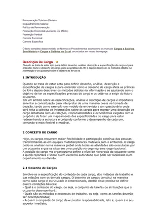 Remuneração Total em Dinheiro
Enquadramento Salarial
Política de Remuneração
Promoção Horizontal (Aumento por Mérito)
Promoção Vertical
Carreira Funcional
Carreira Específica

O texto completo desse modelo de Normas e Procedimentos acompanha os manuais Cargos e Salários
Sem Mistério e Cargos e Salários no Excel, anunciados em nossa homepage.



Descrição De Cargo
Quando se trata de estar apto para definir desenho, análise, descrição e especificação de cargos é para
entender como o desenho de cargo afeta as práticas de RH e depois descrever os métodos obtidos na
informação e os ajustando com o objetivo de ter as es

1 INTRODUÇÃO

Quando se trata de estar apto para definir desenho, análise, descrição e
especificação de cargos é para entender como o desenho de cargo afeta as práticas
de RH e depois descrever os métodos obtidos na informação e os ajustando com o
objetivo de ter as especificações precisas do cargo e os critérios a exigir do futuro
ocupante.
Em um âmbito sobre as especificações, análise e descrição de cargos é importante
salientar a conceituação para interpretar de uma maneira coesa na tomada de
decisão, tendo como exemplo um modelo de entrevista e um questionário onde
será feita a colheita de informações sobre os cargos para montar uma descrição de
cargo detalhada com as relações, responsabilidades e experiências exigidas com o
propósito de fazer um mapeamento das especificidades do cargo para estar
redesenhando a estrutura e coligindo conforme o desempenho de cada um,
tornando-o mais flexível e mutável.


2 CONCEITO DE CARGO

Hoje, os cargos requerem maior flexibilidade e participação contínua das pessoas
transformando-as em equipes multidisciplinares mutáveis com o ambiente. O cargo
pode-se analisar numa maneira global onde todas as atividades são executadas por
um ocupante e que se situa em uma posição no organograma organizacional.
A posição do cargo mo organograma define o nível de hierarquia do ocupante como
a quem reportará e sobre quem exercerá autoridade que pode ser localizado num
departamento ou divisão.


2.1 Desenho de Cargos

Envolve-se a especificação do conteúdo de cada cargo, dos métodos de trabalho e
das relações com os demais cargos. O desenho de cargos constitui na maneira
como cada cargo é estruturado e dimensionado, dentre disso precisa-se definir
quatro condições básicas:
- Qual é o conteúdo do cargo, ou seja, o conjunto de tarefas ou atribuições que o
ocupante desempenhará;
- Quais são os métodos e processos de trabalho, ou seja, como as tarefas deverão
ser desempenhadas;
- A quem o ocupante do cargo deve prestar responsabilidade, isto é, quem é o seu
superior imediato;
 