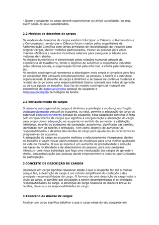 - Quem o ocupante do cargo deverá supervisionar ou dirigir autoridade, ou seja,
quem serão os seus subordinados.


2.2 Modelos de desenhos de cargos

Os modelos de desenhos de cargos existem três tipos: o Clássico, o Humanístico e
o Contingencial; sendo que o Clássico foram criados pelos engenheiros da
Administração Científica com certos princípios de racionalização do trabalho para
projetar cargos, definir métodos padronizados, treinar as pessoas para obter
máxima eficiência e usavam incentivos salariais para assegurar a adesão aos
métodos de trabalho.
No modelo humanístico é denominado pelas relações humanas através da
experiência de Hawthorne, tendo o objetivo de substituir a engenharia industrial
pelas ciências sociais, a organização formal pela informal, a chefia pela liderança,
etc.
No modelo contingencial representa a abordagem mais ampla e complexa pelo fato
de considerar três variáveis simultaneamente: as pessoas, a tarefa e a estrutura
organizacional. O desenho do cargo é dinâmico e se baseia na contínua mudança e
revisão do cargo como uma responsabilidade básica colocada nas mãos do gerente
ou de sua equipe de trabalho. Isso faz do modelo contingencial mutável em
decorrência do desenvolvimento pessoal do ocupante e
dodesenvolvimento tecnológico da tarefa.


2.3 Enriquecimento de cargos

O desenho contingencial de cargos é dinâmico e privilegia a mudança em função
dodesenvolvimento pessoal do ocupante, ou seja, permite a adaptação do cargo ao
potencial dedesenvolvimento pessoal do ocupante. Essa adaptação contínua é feita
pelo enriquecimento de cargos que significa a reorganização e ampliação do cargo
para proporcionar adequação ao ocupante no sentido de aumentar a satisfação
intrínseca, através do acréscimo de variedade, autonomia, significado das tarefas,
identidade com as tarefas e retroação. Tem como objetivo de aumentar as
responsabilidades e desafios das tarefas do cargo para ajustá-los às características
progressivas do ocupante.
A adequação do cargo ao ocupante melhora o relacionamento interpessoal dentro
do trabalho e visam novas oportunidades de mudanças para uma melhor qualidade
de vida no trabalho. O que se espera é um aumento de produtividade e redução
das taxas de rotatividade e de absenteísmo do pessoal, para isso precisará
introduzir uma nova estratégia que faça uma reeducação dos cargos de gerente e
chefia, descentralização das pessoas dando empowerment e maiores oportunidades
de participação.

3 CONCEITO DE DESCRIÇÃO DE CARGOS

Descrever um cargo significa relacionar desde o que o ocupante faz até o motivo
porque faz, a descrição de cargo é um retrato simplificado do conteúdo e das
principais responsabilidades do cargo. O formato de uma descrição de cargo inclui o
título do cargo, o sumário das atividades a serem desempenhadas e as principais
responsabilidades do cargo. A descrição do cargo relaciona de maneira breve as
tarefas, deveres e as responsabilidades do cargo.


3.1Conceito de Análise de cargos

Analisar um cargo significa detalhar o que o cargo exige do seu ocupante em
 