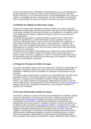termos de conhecimentos, habilidades e capacidades para que possa desempenhá-
lo adequadamente. A análise de cargos procura determinar quais os requisitos
físicos e mentais que o ocupante deve possuir, as responsabilidades que o cargo lhe
impõe e as condições em que o trabalho deve ser feito. E também se se preocupa
com as especificações do cargo em relação ao ocupante que deverá preenchê-lo.


3.2 Métodos de colheita de dados sobre cargos

Existem três métodos para obtenção de dados a respeito dos cargos: entrevista,
questionário e observação. Na entrevista existem três tipos para tal finalidade como
a entrevista individual, a entrevista em grupo e a entrevista com o supervisor tendo
como objetivo buscar dados a respeito dos cargos e determinar seus deveres e
responsabilidades.
No método do questionário a colheita de dados a respeito de um cargo é feita
através de questionários que são distribuídos aos seus ocupantes ou ao seu
supervisor. Na prática segue o mesmo roteiro da entrevista, com a diferença de
que é preenchido pelo ocupante do cargo, ou pelo supervisor ou também em
ambos. Tem como vantagem proporcionar um meio eficiente e rápido de coletar
informação de um grande número de funcionários, tendo como custo operacional
menor do que a entrevista.
No método da observação é direta daquilo que o ocupante do cargo está fazendo
constitui um outro método de colher informação sobre o cargo é aplicável em
cargos simples, rotineiros e repetitivos. É comum o método da observação utilizar
um questionário para ser preenchido pelo observador para assegurar a cobertura
de todas as informações necessárias.


3.3 Etapas do Processo de Análise de cargos

O processo de analisar cargos envolve seis etapas que considera a organização em
constante e dinâmica mudança. Os cargos devem ser constantemente descritos,
analisados e redefinidos para acompanhar as mudanças na organização e no seu
conteúdo.
Os primeiros passos são examinar a estrutura da organização total e de cada cargo
para definir quais as informações requeridas pela análise de cargos, depois
selecionar os cargos a serem analisados e ajustar os dados necessários para
análise, e por último preparar as descrições e especificações de cargos. Isso tem
como função de fazer um planejamento de RH, desenhos de cargos, recrutamento e
seleção, treinamento, avaliação de desempenho, remuneração e benefícios e a
avaliação dos resultados.


3.4 Os usos da Descrição e Análise de cargos

A descrição e análise de cargos funcionam como mapeamento do trabalho realizado
dentro da organização. Um programa de descrição e análise de cargos produz
subsídios para orecrutamento e seleção das pessoas, para identificação das
necessidades de treinamento, elaboração de programas de treinamento, para
planejamento da força de trabalho, avaliação de cargos e critérios de salários, etc.
Os objetivos são de subsídios ao recrutamento (definir o mercado RH para onde
deverá recrutar dados para a elaboração de anúncios de recrutamento); subsídios à
seleção de pessoas (características do ocupante do cargo, ou seja, requisitos
exigidos); material para o treinamento (conteúdo dos programas de treinamento,
conhecimentos e habilidades exigidas ao ocupante e atitudes perante o cliente);
base para a avaliação e classificação de cargos (fatores de especificações para
serem utilizados como fatores de avaliação de cargos, definição de faixas salariais,
 