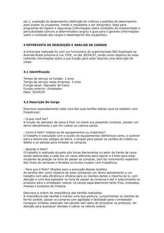 etc.); avaliação do desempenho (definição de critérios e padrões de desempenho
para avaliar os ocupantes, metas e resultados a ser atingindo); base para
programas de higiene e segurança (informações sobre condições de insalubridade e
periculosidade comuns a determinados cargos) e guia para o gerente (informações
sobre o conteúdo dos cargos e desempenho dos ocupantes).


4 ENTREVISTA DE DESCRIÇÃO E ANÁLISE DE CARGOS

A entrevista realizada foi com um funcionário do supermercado BIG localizado na
Avenida Brasil próxima à rua 3700, no dia 30/04/07, tendo como objetivo de estar
colhendo informações sobre a sua função para estar fazendo uma descrição de
cargo.


4.1 Identificação

Tempo de serviço na função: 2 anos
Tempo de serviço nesta empresa: 3 anos
Função atual: Operador de Caixa
Função anterior: Embalador
Data: 30/04/07


4.2 Descrição Do Cargo

Descreva separadamente cada uma das suas tarefas diárias (que se repetem com
freqüência):

- O que você faz?
A função de operador de caixa é ficar no check-out passando compras, prestar um
ótimo atendimento e por fim cobrar os valores certos.

- Como é feito? (Utiliza-se de equipamentos ou materiais)?
O trabalho é executado com o auxílio de equipamentos eletrônicos como, o scanner
para a leitura dos códigos de barra, o pinpad para passar os cartões de crédito ou
débito e as sacolas para embalar as compras.

- Quando é feito?
O trabalho é realizado durante oito horas diariamente no setor da frente de caixa
sendo selecionado a cada dia um caixa diferente para operar e é feito para estar
mudando de posição na hora de passar as compras, pois faz movimento repetitivo
Nos finais de semanas e feriados os turnos mudam com freqüência.

- Para que é feito? (Razões para a execução dessas tarefas)
As tarefas têm como objetivo de estar prestando um ótimo atendimento e um
trabalho com alta eficiência e eficácia para os clientes dando o máximo de si, com
atenção e uma boa agilidade na hora de passar as compras e até ir selecionando os
produtos para o embalador colocar na sacola separadamente tanto frios, enlatados,
massas e produtos de limpeza.

Descreva a ordem de importância das tarefas realizadas:
A importância das tarefas é manter uma boa postura; cumprimentar os clientes de
forma cordial; passar as compras com agilidade e facilidade para o embalador
conseguir embalar separado nas sacolas sem dano de prejudicar os produtos; ter
atenção para quaisquer dúvidas e cobrar os valores exatos.
 