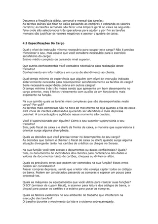 Descreva a freqüência diária, semanal e mensal das tarefas:
As tarefas diárias são ficar no caixa passando as compras e cobrando os valores
corretos; as tarefas semanais são fazer uma limpeza geral no caixa na segunda-
feira onde são selecionados três operadores para ajudar e por fim as tarefas
mensais são justificar os valores negativos e assinar o quebra de caixa.


4.3 Especificações Do Cargo

Qual o nível de instrução mínima necessária para ocupar este cargo? Não é preciso
mencionar o seu, mas aquele que você considera necessário para o exercício
satisfatório do cargo:
Ensino médio completo ou cursando nível superior.

Que outros conhecimentos você considera necessário para realização deste
trabalho?
Conhecimento em informática e um curso de atendimento ao cliente.

Qual tempo mínimo de experiência que alguém com nível de instrução indicado
anteriormente necessita para desempenhar satisfatoriamente as tarefas do cargo?
Seria necessária experiência prévia em outros cargos?
O tempo mínimo é de três meses sendo que apresente um bom desempenho no
cargo anterior, mas é feitos treinamento com auxílio de um funcionário mais
experiente na função.

Na sua opinião quais as tarefas mais complexas que são desempenhadas neste
cargo? Por quê?
As tarefas mais complexas são na hora de movimento na loja quando a fila do caixa
está cheia de clientes estressados querendo ser atendidos o mais depressa
possível. A concentração e agilidade nesse momento são cruciais.

Você é supervisionado por alguém? Como o seu superior supervisiona o seu
trabalho?
Sim, pelo fiscal de caixa e o chefe da frente de caixa, a maneira que supervisiona é
orientar surge alguma divergência.

Quais as decisões que você precisa tomar no desempenho do seu cargo?
As decisões que tomam é chamar o fiscal de caixa ou chefe quando surge alguma
situação divergente tanto nos cartões de créditos ou cheque no Serasa.

Na sua função você tem acesso a documentos ou dados confidenciais? Quais?
Sim, os documentos de identidades dos clientes para conferência dos dados e
valores de documentos tanto de cartões, cheques ou dinheiros altos.

Quais os prováveis erros que podem ser cometidos na sua função? Esses erros
podem ser constatados?
Passar compras depressa, sendo que o leitor não consiga captar todos os códigos
de barra. Podem ser constatados passando as compras e esperar um pouco para
processá-las.

Quais as máquinas ou equipamentos que você utiliza para realizar suas funções?
O ECF (emissor de cupom fiscal), o scanner para leitura dos códigos de barra, o
pinpad para passar os cartões e a esteira para puxar as compras.

Quais os fatores existentes no seu ambiente de trabalho que interferem na
execução das tarefas?
O barulho durante o movimento da loja e o sistema sobrecarregado.
 