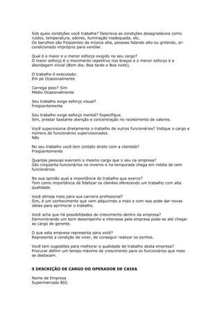 Sob quais condições você trabalha? Descreva as condições desagradáveis como
ruídos, temperatura, odores, iluminação inadequada, etc.
Os barulhos são freqüentes da música alta, pessoas falando alto ou gritando, ar-
condicionado impróprio para ventilar.

Qual é o maior e o menor esforço exigido no seu cargo?
O maior esforço é o movimento repetitivo nos braços e o menor esforço é a
abordagem inicial (Bom dia; Boa tarde e Boa noite).

O trabalho é executado:
Em pé Ocasionalmente

Carrega peso? Sim
Médio Ocasionalmente

Seu trabalho exige esforço visual?
Freqüentemente

Seu trabalho exige esforço mental? Especifique.
Sim, prestar bastante atenção e concentração no recebimento de valores.

Você supervisiona diretamente o trabalho de outros funcionários? Indique o cargo e
número de funcionários supervisionados.
Não

No seu trabalho você tem contato direto com a clientela?
Freqüentemente

Quantas pessoas exercem o mesmo cargo que o seu na empresa?
São cinqüenta funcionários no inverno e na temporada chega em média de cem
funcionários.

Na sua opinião qual a importância do trabalho que exerce?
Tem como importância de fidelizar os clientes oferecendo um trabalho com alta
qualidade.

Você almeja mais para sua carreira profissional?
Sim, é um conhecimento que vem adquirindo a mais e com isso pode dar novas
idéias para aprimorar o trabalho.

Você acha que há possibilidades de crescimento dentro da empresa?
Demonstrando um bom desempenho e interesse pela empresa pode-se até chegar
ao cargo de gerente.

O que esta empresa representa para você?
Representa a condição de viver, de conseguir realizar os sonhos.

Você tem sugestões para melhorar a qualidade de trabalho desta empresa?
Procurar definir um tempo máximo de crescimento para os funcionários que mais
se destacam.


5 DESCRIÇÃO DE CARGO DO OPERADOR DE CAIXA

Nome da Empresa
Supermercado BIG
 
