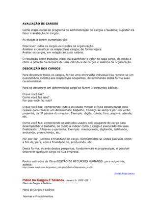 AVALIAÇÃO DE CARGOS

Como etapa inicial do programa de Administração de Cargos e Salários, o gestor irá
fazer a avaliação de cargos.

As etapas a serem cumpridas são:

Descrever todos os cargos existentes na organização.
Analisar e classificar os respectivos cargos, de forma lógica.
Avaliar os cargos, em relação ao justo salário.

O resultado deste trabalho inicial irá quantificar o valor de cada cargo, de modo a
obter a posição hierárquica de uma estrutura de cargos e salários da organização.

DESCRIÇÃO DOS CARGOS

Para descrever todos os cargos, faz-se uma entrevista individual (ou remete-se um
questionário escrito) aos respectivos ocupantes, determinando desta forma suas
características.

Para se descrever um determinado cargo se fazem 3 perguntas básicas:

O que você faz?
Como você faz isso?
Por que você faz isso?

O que você faz: compreende toda a atividade mental e física desenvolvida pela
pessoa para realizar um determinado trabalho. Começa-se sempre por um verbo
presente, da 3ª pessoa do singular. Exemplo: digita, coleta, fura, arquiva, atende,
etc.

Como você faz: compreende os métodos usados pelo ocupante do cargo para
desempenhar o trabalho, de modo a indicar como o cargo é executado em suas
finalidades. Utiliza-se o gerúndio. Exemplo: manobrando, digitando, coletando,
anotando, preenchendo, etc.

Por que faz: justifica a finalidade do cargo. Normalmente se utiliza palavras como:
a fim de, para, com a finalidade de, produzindo, etc.

Desta forma, através destas perguntas, fundamentais e progressivas, é possível
descrever qualquer cargo na sua empresa.


Pontos retirados da Obra GESTÃO DE RECURSOS HUMANOS para adquiri-la,
acesse:
http://www.maph.com.br/product_info.php?cPath=3&products_id=76


                                                                     [Enviar Artigo para u


Plano De Cargos E Salários - Janeiro 0-, 2007 - 03: 1
Plano de Cargos e Salários

Plano de Cargos e Salários

Normas e Procedimentos
 