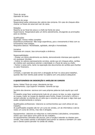 Título do cargo
Operador de caixa

Sumário do cargo
Responsável pelas cobranças dos valores das compras. Em caso de cheques altos
chamar os fiscais de caixa sem sair do caixa.

Relações
Reporta-se ao fiscal de caixa e o chefe da frente de caixa
Supervisiona: Responsável pelo um ótimo atendimento, divulgando as promoções
para os clientes.

Qualificações
Educação: Ensino médio completo
Experiência profissional: Não exige experiência, pois o treinamento é feito com os
funcionários mais antigos.
Requisitos básicos: flexibilidade, agilidade, atenção e honestidade.

Iniciativa
Interesse em crescer, boa comunicação e dinâmico.

Responsabilidades
- Prestar um ótimo atendimento ao cliente, demonstrando interesse para ajudá-lo
em quaisquer dúvidas;
- Cobrar os valores expressamente corretos, sendo que em cheques altos, cartões
de créditos sem assinatura solicitar a identidade e o fiscal de caixa ou chefe;
- Fechar o caixa certo, tanto na separação dos documentos de cartões para facilitar
no setor financeiro.

Ambiente
Limitado, o operador de caixa tem a obrigação de ficar no caixa para trabalhar,
quando não tiver cliente pode sentar na cadeira com uma postura adequável.


6 QUESTIONÁRIO DE DESCRIÇÃO E ANÁLISE DE CARGOS

Nome: Rafael Título do cargo: Atendente de loja
Departamento: Loja Superior Imediato: Gerente de loja

Sumário dos deveres: escreva com suas próprias palavras tudo aquilo que você
faz:
O trabalho exige fazer praticamente tudo de um pouco na loja, ou seja, organizar
as roupas, trazer as roupas do depósito para frente, limpar e arrumar a vitrine e
sempre atender os clientes de um jeito que o encante que ele quer e algo mais que
acabe complementando a compra.

Qualificações profissionais: relacione os conhecimentos que você utiliza em seu
trabalho:
As qualificações exigidas são ter um curso de vendas, um de informática e até às
vezes um curso de vitrine, mas não é obrigado.

Equipamentos: relacione as máquinas ou instrumentos (calculadora, computador,
motor) que você opera como parte de seu trabalho:
Os equipamentos utilizados são poucos, pois a função é atender os clientes para
vender, mas acaba usando a calculadora para somar os valores e também um valor
que o cliente queira parcelar no cartão de crédito.
 