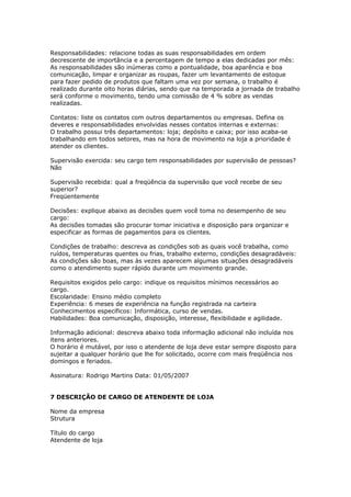 Responsabilidades: relacione todas as suas responsabilidades em ordem
decrescente de importância e a percentagem de tempo a elas dedicadas por mês:
As responsabilidades são inúmeras como a pontualidade, boa aparência e boa
comunicação, limpar e organizar as roupas, fazer um levantamento de estoque
para fazer pedido de produtos que faltam uma vez por semana, o trabalho é
realizado durante oito horas diárias, sendo que na temporada a jornada de trabalho
será conforme o movimento, tendo uma comissão de 4 % sobre as vendas
realizadas.

Contatos: liste os contatos com outros departamentos ou empresas. Defina os
deveres e responsabilidades envolvidas nesses contatos internas e externas:
O trabalho possui três departamentos: loja; depósito e caixa; por isso acaba-se
trabalhando em todos setores, mas na hora de movimento na loja a prioridade é
atender os clientes.

Supervisão exercida: seu cargo tem responsabilidades por supervisão de pessoas?
Não

Supervisão recebida: qual a freqüência da supervisão que você recebe de seu
superior?
Freqüentemente

Decisões: explique abaixo as decisões quem você toma no desempenho de seu
cargo:
As decisões tomadas são procurar tomar iniciativa e disposição para organizar e
especificar as formas de pagamentos para os clientes.

Condições de trabalho: descreva as condições sob as quais você trabalha, como
ruídos, temperaturas quentes ou frias, trabalho externo, condições desagradáveis:
As condições são boas, mas às vezes aparecem algumas situações desagradáveis
como o atendimento super rápido durante um movimento grande.

Requisitos exigidos pelo cargo: indique os requisitos mínimos necessários ao
cargo.
Escolaridade: Ensino médio completo
Experiência: 6 meses de experiência na função registrada na carteira
Conhecimentos específicos: Informática, curso de vendas.
Habilidades: Boa comunicação, disposição, interesse, flexibilidade e agilidade.

Informação adicional: descreva abaixo toda informação adicional não incluída nos
itens anteriores.
O horário é mutável, por isso o atendente de loja deve estar sempre disposto para
sujeitar a qualquer horário que lhe for solicitado, ocorre com mais freqüência nos
domingos e feriados.

Assinatura: Rodrigo Martins Data: 01/05/2007


7 DESCRIÇÃO DE CARGO DE ATENDENTE DE LOJA

Nome da empresa
Strutura

Título do cargo
Atendente de loja
 
