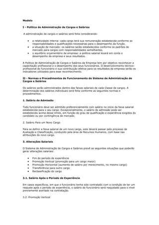 Modelo

I - Política de Administração de Cargos e Salários

A administração de cargos e salários será feita considerando:

   •   a relatividade interna: cada cargo terá sua remuneração estabelecida conforme as
       responsabilidades e qualificações necessárias para o desempenho da função.
   •   a situação de mercado: os salários serão estabelecidos conforme os padrões de
       mercado para cargos com responsabilidades semelhantes.
   •   o equilíbrio orçamentário da empresa: a política salarial levará em conta o
       desempenho da empresa e seus resultados.

A Política de Administração de Cargos e Salários da Empresa tem por objetivo reconhecer a
capacitação profissional e o desempenho dos seus funcionários. O desenvolvimento técnico-
profissional do funcionário e sua contribuição efetiva para os resultados da empresa serão os
indicadores utilizados para esse reconhecimento.

II - Normas e Procedimentos de Funcionamento do Sistema de Administração de
Cargos e Salários

Os salários serão administrados dentro das faixas salariais de cada Classe de cargos. A
determinação dos salários individuais será feita conforme as seguintes normas e
procedimentos.

1. Salário de Admissão

Todo funcionário deve ser admitido preferencialmente com salário no início da faixa salarial
estabelecida para o seu cargo. Excepcionalmente, o salário de admissão pode ser
estabelecido acima desse limite, em função do grau de qualificação e experiência exigidos do
candidato ou por contingência de mercado.

2. Salário Para um Novo Cargo

Para se definir a faixa salarial de um novo cargo, este deverá passar pelo processo de
Avaliação e Classificação, conduzido pela área de Recursos Humanos, com base nas
atribuições do novo cargo.

3. Alterações Salariais

O Sistema de Administração de Cargos e Salários prevê as seguintes situações que poderão
gerar alterações salariais:

   •   Fim do período de experiência
   •   Promoção Vertical (promoção para um cargo maior)
   •   Promoção Horizontal (aumento de salário por merecimento, no mesmo cargo)
   •   Transferência para outro cargo
   •   Reclassificação do cargo

3.1. Salário Após o Período de Experiência

Em casos específicos, em que o funcionário tenha sido contratado com a condição de ter um
reajuste após o período de experiência, o salário do funcionário será reajustado para o nível
previamente acertado na contratação.

3.2. Promoção Vertical
 