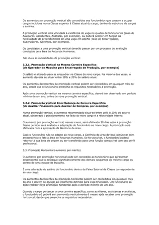 Os aumentos por promoção vertical são concedidos aos funcionários que passam a ocupar
cargos incluídos numa Classe superior à Classe atual do cargo, dentro da estrutura de cargos
e salários.

A promoção vertical está vinculada à existência de vaga no quadro de funcionários (caso de
Auxiliares, Assistentes, Analistas, por exemplo), ou poderá ocorrer em função da
necessidade de preenchimento de uma vaga em aberto (caso de Encarregados,
Supervisores, Gerentes, por exemplo).

Os candidatos a uma promoção vertical deverão passar por um processo de avaliação
conduzido pela área de Recursos Humanos.

São duas as modalidades de promoção vertical:

3.2.1. Promoção Vertical na Mesma Carreira Específica
(de Operador de Máquina para Encarregado de Produção, por exemplo)

O salário é alterado para se enquadrar na Classe do novo cargo. Na maioria das vezes, o
aumento deveria se situar entre 10% e 20% do salário atual.

Os aumentos decorrentes da promoção vertical podem ser concedidos em qualquer mês do
ano, desde que o funcionário preencha os requisitos necessários à promoção.

Após uma promoção vertical na mesma carreira específica, deverá ser observado um período
mínimo de um ano, antes de nova promoção vertical.

3.2.2. Promoção Vertical Com Mudança de Carreira Específica
(de Auxiliar Financeiro para Auxiliar de Compras, por exemplo)

Numa promoção vertical, o aumento recomendado situa-se entre 10% e 20% do salário
atual, observado o posicionamento na faixa do novo cargo e a relatividade interna.

O aumento por promoção vertical, nesses casos, será efetivado 30 dias após a promoção.
Nesse período será avaliada a adaptação do funcionário ao novo cargo. A promoção será
efetivada com a aprovação da Gerência da área.

Caso o funcionário não se adapte ao novo cargo, a Gerência da área deverá comunicar com
antecedência o fato à área de Recursos Humanos. Se for possível, o funcionário poderá
retornar à sua área de origem ou ser transferido para uma função compatível com seu perfil
profissional.

3.3. Promoção Horizontal (aumento por mérito)

O aumento por promoção horizontal pode ser concedido ao funcionário que apresentar
desempenho que o destaque significativamente dos demais ocupantes do mesmo cargo ou
dentro de uma equipe de trabalho.

É uma alteração do salário do funcionário dentro da Faixa Salarial da Classe correspondente
ao seu cargo.

Os aumentos decorrentes da promoção horizontal podem ser concedidos em qualquer mês
do ano e devem se ajustar ao orçamento definido para essa finalidade. Um funcionário só
pode receber nova promoção horizontal após o período mínimo de um ano.

Quando o cargo pertencer a uma carreira específica, como auxiliares, assistentes e analistas,
o funcionário só poderá ser promovido verticalmente 6 meses após receber uma promoção
horizontal, desde que preencha os requisitos necessários.
 