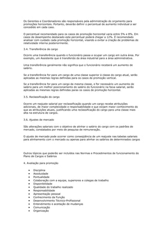 Os Gerentes e Coordenadores são responsáveis pela administração do orçamento para
promoções horizontais. Portanto, deverão definir o percentual de aumento individual a ser
concedido em cada caso.

O percentual recomendado para os casos de promoção horizontal varia entre 5% e 8%. Em
casos de desempenho destacado este percentual poderá chegar a 12%. É recomendado
analisar com cuidado cada promoção horizontal, visando a evitar a criação de problemas de
relatividade interna posteriormente.

3.4. Transferência de cargo

Ocorre uma transferência quando o funcionário passa a ocupar um cargo em outra área. Por
exemplo, um Assistente que é transferido da área industrial para a área administrativa.

Uma transferência geralmente não significa que o funcionário receberá um aumento de
salário.

Se a transferência for para um cargo de uma classe superior à classe do cargo atual, serão
aplicadas as mesmas regras definidas para os casos de promoção vertical.

Se a transferência for para um cargo da mesma classe, e for necessário um aumento de
salário para um melhor posicionamento do salário do funcionário na faixa salarial, serão
aplicadas as mesmas regras definidas paras os casos de promoção horizontal.

3.5. Reclassificação do cargo

Ocorre um reajuste salarial por reclassificação quando um cargo recebe atribuições
adicionais, de maior complexidade e responsabilidade e que exijam maior conhecimento do
que as atribuições atuais, justificando uma reclassificação do cargo para uma classe mais
alta na estrutura de cargos.

3.6. Ajustes de mercado

São alterações salariais com o objetivo de alinhar o salário do cargo com os padrões de
mercado, constatados por meio de pesquisa de remuneração.

O ajuste de mercado pode ocorrer como conseqüência de um reajuste nas tabelas salariais
para alinhamento com o mercado ou apenas para alinhar os salários de determinados cargos




Outros tópicos que poderão ser incluídos nas Normas e Procedimentos de funcionamento do
Plano de Cargos e Salários

4. Avaliação para promoção

   •   Disciplina
   •   Assiduidade
   •   Pontualidade
   •   Colaboração com a equipe, superiores e colegas de trabalho
   •   Disponibilidade
   •   Qualidade do trabalho realizado
   •   Responsabilidade
   •   Apresentação pessoal
   •   Conhecimento da Função
   •   Desenvolvimento Técnico-Profissional
   •   Entendimento e aceitação de mudanças
   •   Comunicação
   •   Organização
 