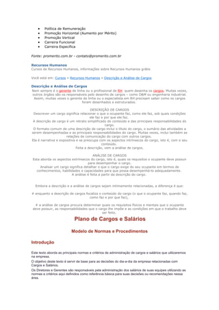 •    Política de Remuneração
    •    Promoção Horizontal (Aumento por Mérito)
    •    Promoção Vertical
    •    Carreira Funcional
    •    Carreira Específica

Fonte: promerito.com.br - contato@promerito.com.br

Recursos Humanos
Cursos de Recursos Humanos, informações sobre Recursos Humanos grátis

Você está em: Cursos » Recursos Humanos » Descrição e Análise de Cargos

Descrição e Análise de Cargos
Nem sempre é o gerente de linha ou o profissional de RH quem desenha os cargos. Muitas vezes,
outros órgãos são os responsáveis pelo desenho de cargos – como O&M ou engenharia industrial.
 Assim, muitas vezes o gerente de linha ou o especialista em RH precisam saber como os cargos
                              foram desenhados e estruturados.

                                      DESCRIÇÃO DE CARGOS
 Descrever um cargo significa relacionar o que o ocupante faz, como ele faz, sob quais condições
                                      ele faz e por que ele faz.
 A descrição de cargo é um retrato simplificado do conteúdo e das principais responsabilidades do
                                                cargo.
 O formato comum de uma descrição de cargo inclui o título do cargo, o sumário das atividades a
serem desempenhadas e as principais responsabilidades do cargo. Muitas vezes, inclui também as
                      relações de comunicação do cargo com outros cargos.
Ela é narrativa e expositiva e se preocupa com os aspectos intrínsecos do cargo, isto é, com o seu
                                              conteúdo.
                             Feita a descrição, vem a análise de cargos.

                                       ANÁLISE DE CARGOS
Esta aborda os aspectos extrínsecos do cargo, isto é, quais os requisitos o ocupante deve possuir
                                   para desempenhar o cargo.
     Analisar um cargo significa detalhar o que o cargo exige do seu ocupante em termos de
  conhecimentos, habilidades e capacidades para que possa desempenhá-lo adequadamente.
                        A análise é feita a partir da descrição do cargo.


  Embora a descrição e a análise de cargos sejam intimamente relacionadas, a diferença é que:

# enquanto a descrição de cargos focaliza o conteúdo do cargo (o que o ocupante faz, quando faz,
                                   como faz e por que faz),

 # a análise de cargos procura determinar quais os requisitos físicos e mentais que o ocupante
deve possuir, as responsabilidades que o cargo lhe impõe e as condições em que o trabalho deve
                                           ser feito.

                             Plano de Cargos e Salários

                           Modelo de Normas e Procedimentos

Introdução

Este texto aborda as principais normas e critérios de administração de cargos e salários que utilizaremos
na empresa.
O objetivo deste texto é servir de base para as decisões do dia-a-dia da empresa relacionadas com
Cargos e Salários.
Os Diretores e Gerentes são responsáveis pela administração dos salários de suas equipes utilizando as
normas e critérios aqui definidos como referência básica para suas decisões ou recomendações nessa
área.
 