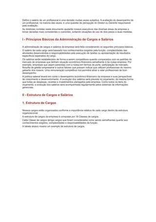 Definir o salário de um profissional é uma decisão muitas vezes subjetiva. A avaliação do desempenho de
um profissional, na maioria das vezes, é uma questão de percepção do Diretor ou Gerente responsável
pela avaliação.
As diretrizes contidas neste documento ajudarão nossos executivos das diversas áreas da empresa a
tomar decisões mais consistentes e coerentes, evitando situações de uso de dois pesos e duas medidas.


I - Princípios Básicos da Administração de Cargos e Salários

A administração de cargos e salários da empresa será feita considerando os seguintes princípios básicos.
O salário de cada cargo será baseado nos conhecimentos exigidos pela função, complexidades das
atividades desenvolvidas e responsabilidades pela execução de tarefas ou apresentação de resultados
específicos esperados do cargo.
Os salários serão estabelecidos de forma a serem competitivos quando comparados com os padrões de
mercado de empresas que tenham situação econômico-financeira semelhante à da nossa empresa. Por
exemplo, empresas que sejam parecidas com a nossa em termos de porte, participação de mercado,
filosofia de gestão empresarial e outros fatores que possam indicar que utilizam profissionais do mesmo
gabarito dos nossos. Uma remuneração competitiva nos permitirá atrair e reter profissionais de bom
desempenho.
A política salarial levará em conta o desempenho econômico-financeiro da empresa e suas perspectivas
de crescimento e desenvolvimento. A evolução dos salários será prevista no orçamento, da mesma forma
que todas as despesas, receitas e investimentos planejados pela empresa. Como todos os itens do
orçamento, a evolução dos salários será acompanhada regularmente pelos sistemas de informações
gerenciais.


II - Estrutura de Cargos e Salários

1. Estrutura de Cargos

Nossos cargos estão organizados conforme a importância relativa de cada cargo dentro da estrutura
organizacional.
A estrutura de cargos da empresa é composta por 18 Classes de cargos.
Cada Classe de cargos abriga cargos que foram considerados como sendo semelhantes quanto aos
conhecimentos exigidos, complexidades e responsabilidades da função.
A tabela abaixo mostra um exemplo de estrutura de cargos.
 