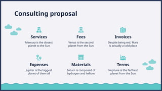 Consulting proposal
Services Fees
Mercury is the closest
planet to the Sun
Invoices
Venus is the second
planet from the Sun
Expenses Materials
Jupiter is the biggest
planet of them all
Saturn is composed of
hydrogen and helium
Despite being red, Mars
is actually a cold place
Terms
Neptune is the farthest
planet from the Sun
 