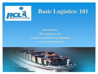 Basic Logistics: 101

          Presented by:
      RCL Agencies, Inc.
Leaders in Global Cargo Shipping
     www.oceanfreight.com
 