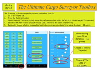 The Ultimate Cargo Surveyor Toolbox Getting 
started: 
The first thing to do when opening the app for the first time, is: 
1. Go to the ‘More’ tab 
2. Press the ‘Settings’ button 
3. Select SI Metric / Imperial units (this setting defines whether tables 6A/B/C/D or tables 54A/B/C/D are used) 
4. Select ASTM 1980 version or 2004 version (2007 relates to the latest amendment) 
5. Optionally choose whether to calculate Metric tonnes in air using table 56 or using dens(vac) – 11 points 
Choose using 
table 56, or 
Dens(vac) – 11 
points 
Choose SI Metric 
/ Imperial 
Choose ASTM 
1980 or 
2007(2004) 
 