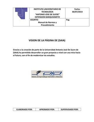 VISION DE LA PÁGINA DE (SAIA)
Gracias a la creación de parte de la Universidad Antonio José De Sucre de
(SAIA) ha permitido desarrollar un gran proyecto a nivel con una mira hacia
el futuro, con el fin de modernizar los estudios.
ELABORADO POR: APROBADO POR: SUPERVISADO POR:
INSTITUTO UNIVERSITARIO DE
TECNOLOGIA
“ANTONIO JOSE DE SUCRE”
EXTENSION BARQUISIMETO
Fecha:
30/07/2014
ASUNTO:
Manual de Normas y
Procedimiento
Pag
 