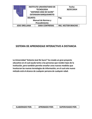 JOSE ORELLANA SARA CONTRERAS ING. HECTOR BRACHO
SISTEMA DE APRENDIZAJE INTERACTIVO A DISTANCIA
La Universidad “Antonio José De Sucre” ha creado un gran proyecto
educativo en el cual ayuda tanto a las personas que residen lejos de la
institución, pero también permite enseñar unos nuevos modelos que
involucran las nuevas tecnologías de información, en el cual este nuevo
método está al alcance de cualquier persona de cualquier edad.
ELABORADO POR: APROBADO POR: SUPERVISADO POR:
INSTITUTO UNIVERSITARIO DE
TECNOLOGIA
“ANTONIO JOSE DE SUCRE”
EXTENSION BARQUISIMETO
Fecha:
30/07/2014
ASUNTO:
Manual de Normas y
Procedimiento
Pag
 