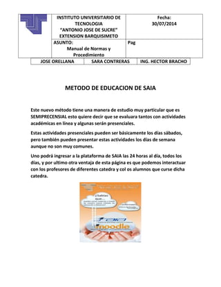 JOSE ORELLANA SARA CONTRERAS ING. HECTOR BRACHO
METODO DE EDUCACION DE SAIA
Este nuevo método tiene una manera de estudio muy particular que es
SEMIPRECENSIAL esto quiere decir que se evaluara tantos con actividades
académicas en línea y algunas serán presenciales.
Estas actividades presenciales pueden ser básicamente los días sábados,
pero también pueden presentar estas actividades los días de semana
aunque no son muy comunes.
Uno podrá ingresar a la plataforma de SAIA las 24 horas al día, todos los
días, y por ultimo otra ventaja de esta página es que podemos interactuar
con los profesores de diferentes catedra y col os alumnos que curse dicha
catedra.
INSTITUTO UNIVERSITARIO DE
TECNOLOGIA
“ANTONIO JOSE DE SUCRE”
EXTENSION BARQUISIMETO
Fecha:
30/07/2014
ASUNTO:
Manual de Normas y
Procedimiento
Pag
 