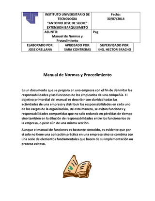 ELABORADO POR:
JOSE ORELLANA
APROBADO POR:
SARA CONTRERAS
SUPERVISADO POR:
ING. HECTOR BRACHO
Manual de Normas y Procedimiento
Es un documento que se prepara en una empresa con el fin de delimitar las
responsabilidades y las funciones de los empleados de una compañía. El
objetivo primordial del manual es describir con claridad todas las
actividades de una empresa y distribuir las responsabilidades en cada uno
de los cargos de la organización. De esta manera, se evitan funciones y
responsabilidades compartidas que no solo redunda en pérdidas de tiempo
sino también en la dilución de responsabilidades entre los funcionarios de
la empresa, o peor aún de una misma sección.
Aunque el manual de funciones es bastante conocido, es evidente que por
sí solo no tiene una aplicación práctica en una empresa sino se combina con
una serie de elementos fundamentales que hacen de su implementación un
proceso exitoso.
INSTITUTO UNIVERSITARIO DE
TECNOLOGIA
“ANTONIO JOSE DE SUCRE”
EXTENSION BARQUISIMETO
Fecha:
30/07/2014
ASUNTO:
Manual de Normas y
Procedimiento
Pag
 