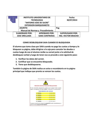 ELABORADO POR:
JOSE ORELLANA
APROBADO POR:
SARA CONTRERAS
SUPERVISADO POR:
ING. HECTOR BRACHO
COMO DESBLOQUEAR SAIA CUANDO ES BLOQUEADA
El alumno que toma clase por SAIA cuando no paga las cuotas a tiempo y le
bloquean su página, debe dirigirse a la caja para cancelar las deudas o
cuotas luego de eso el alumno recibe su carnet junto a la solicitud de
desbloqueo verbal y luego de tener eso se procede a este siguiente paso:
1. Verificar los datos del carnet.
2. Certificar que se encuentra bloqueado.
3. Tiene que desbloquearse.
También la página de SAIA realiza un aviso o recordatorio en tu página
principal que indique que pronto se vencen las cuotas.
INSTITUTO UNIVERSITARIO DE
TECNOLOGIA
“ANTONIO JOSE DE SUCRE”
EXTENSION BARQUISIMETO
Fecha:
30/07/2014
ASUNTO:
Manual de Normas y Procedimiento
Pag
 