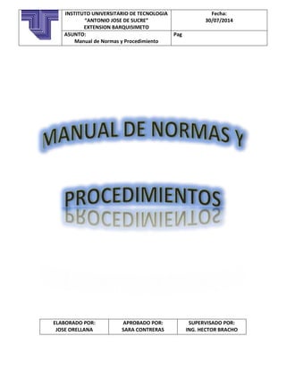 ELABORADO POR:
JOSE ORELLANA
APROBADO POR:
SARA CONTRERAS
SUPERVISADO POR:
ING. HECTOR BRACHO
INSTITUTO UNIVERSITARIO DE TECNOLOGIA
“ANTONIO JOSE DE SUCRE”
EXTENSION BARQUISIMETO
Fecha:
30/07/2014
ASUNTO:
Manual de Normas y Procedimiento
Pag
 