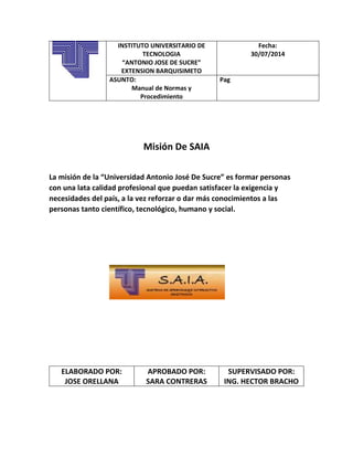 INSTITUTO UNIVERSITARIO DE
TECNOLOGIA
“ANTONIO JOSE DE SUCRE”
EXTENSION BARQUISIMETO
Fecha:
30/07/2014
ASUNTO:
Manual de Normas y
Procedimiento
Pag
Misión De SAIA
La misión de la “Universidad Antonio José De Sucre” es formar personas
con una lata calidad profesional que puedan satisfacer la exigencia y
necesidades del país, a la vez reforzar o dar más conocimientos a las
personas tanto científico, tecnológico, humano y social.
ELABORADO POR:
JOSE ORELLANA
APROBADO POR:
SARA CONTRERAS
SUPERVISADO POR:
ING. HECTOR BRACHO
 