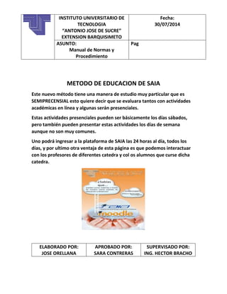 METODO DE EDUCACION DE SAIA
Este nuevo método tiene una manera de estudio muy particular que es
SEMIPRECENSIAL esto quiere decir que se evaluara tantos con actividades
académicas en línea y algunas serán presenciales.
Estas actividades presenciales pueden ser básicamente los días sábados,
pero también pueden presentar estas actividades los días de semana
aunque no son muy comunes.
Uno podrá ingresar a la plataforma de SAIA las 24 horas al día, todos los
días, y por ultimo otra ventaja de esta página es que podemos interactuar
con los profesores de diferentes catedra y col os alumnos que curse dicha
catedra.
ELABORADO POR:
JOSE ORELLANA
APROBADO POR:
SARA CONTRERAS
SUPERVISADO POR:
ING. HECTOR BRACHO
INSTITUTO UNIVERSITARIO DE
TECNOLOGIA
“ANTONIO JOSE DE SUCRE”
EXTENSION BARQUISIMETO
Fecha:
30/07/2014
ASUNTO:
Manual de Normas y
Procedimiento
Pag
 