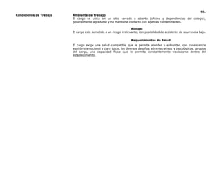 90.-
Condiciones de Trabajo Ambiente de Trabajo:
El cargo se ubica en un sitio cerrado o abierto (oficina y dependencias del colegio),
generalmente agradable y no mantiene contacto con agentes contaminantes.
Riesgo:
El cargo está sometido a un riesgo irrelevante, con posibilidad de accidente de ocurrencia baja.
Requerimientos de Salud:
El cargo exige una salud compatible que le permita atender y enfrentar, con consistencia
equilibrio emocional y claro juicio, los diversos desafíos administrativos y psicológicos, propios
del cargo, una capacidad física que le permita constantemente trasladarse dentro del
establecimiento.
 