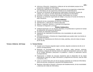 103.-
❖ Informar a Dirección, Inspectoría y Jefaturas de las actividades propias de los
programas a trabajar en Informática
❖ Interlocutor habitual para las relaciones externas de los programas a desarrollar
por informática con los organismos oficiales de la Unidad Educativa
❖ Promover la formación de agrupaciones organizadas (comisiones, grupos de
trabajo, etc.) para el correcto desarrollo del programa de Informática
❖ Convocar y coordinar reuniones de trabajo relacionadas con el tema
❖ Mantener un ambiente organizado de trabajo y recursos en función de facilitar la
labor Educativa.
Ámbito Didáctico
❖ Detección de las necesidades de alumnos y profesores
❖ Identificación y selección de material adecuado.
❖ Adquirir, organizar, distribuir y controlar los programas
❖ Impulsas la integración curricular
Ámbito Colaborativo
❖ Colaborar/participar con los equipos docentes y el profesorado en general en tareas
de elaboración de programas educativos.
❖ El diseño de materiales específicos.
❖ Adaptación de materiales ya producidos a las necesidades de cada contexto
educativo.
❖ Informar al Director o Directora de irregularidades que puedan estar ocurriendo en
la Unidad Educativa.
❖ Colaborar en impresiones de informe de notas, planillas, otros de notas en época
de fin de año.
Tareas o Deberes del Cargo I.- Tareas Diarias:
❖ Cumplir con el horario asignado según contrato, dejando constancia de ello en el
control correspondiente.
❖ Mantener en funcionamiento optimo los sistemas, redes internas, externas,
servidores y chequeo de Internet, tanto en la Sala de Computación como en el resto
de la Unidad Educativa (solucionar el problema o llamar al estamento técnico
correspondiente)
❖ Proporcionar e instalar los recursos necesarios para el desarrollo de las clases
sistemáticas (copia de cd, bajar información y programas de Internet, usos de video
o proyector, etc.)
❖ Llevar un control diario del uso de los equipos existentes en la Sala de Informática
tanto de alumnos, profesores y personal del Establecimiento
❖ Mantener informado al Director o Directora del Establecimiento, de las necesidades
y falencias de la Sala de Informática.
 