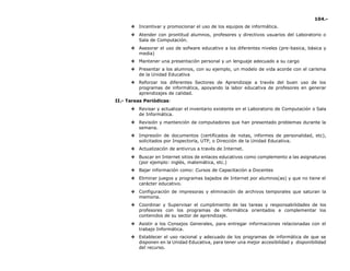 104.-
❖ Incentivar y promocionar el uso de los equipos de informática.
❖ Atender con prontitud alumnos, profesores y directivos usuarios del Laboratorio o
Sala de Computación.
❖ Asesorar el uso de sofware educativo a los diferentes niveles (pre-basica, básica y
media)
❖ Mantener una presentación personal y un lenguaje adecuado a su cargo
❖ Presentar a los alumnos, con su ejemplo, un modelo de vida acorde con el carisma
de la Unidad Educativa
❖ Reforzar los diferentes Sectores de Aprendizaje a través del buen uso de los
programas de informática, apoyando la labor educativa de profesores en generar
aprendizajes de calidad.
II.- Tareas Periódicas:
❖ Revisar y actualizar el inventario existente en el Laboratorio de Computación o Sala
de Informática.
❖ Revisión y mantención de computadores que han presentado problemas durante la
semana.
❖ Impresión de documentos (certificados de notas, informes de personalidad, etc),
solicitados por Inspectoría, UTP, o Dirección de la Unidad Educativa.
❖ Actualización de antivirus a través de Internet.
❖ Buscar en Internet sitios de enlaces educativos como complemento a las asignaturas
(por ejemplo: inglés, matemática, etc.)
❖ Bajar información como: Cursos de Capacitación a Docentes
❖ Eliminar juegos y programas bajados de Internet por alumnos(as) y que no tiene el
carácter educativo.
❖ Configuración de impresoras y eliminación de archivos temporales que saturan la
memoria.
❖ Coordinar y Supervisar el cumplimiento de las tareas y responsabilidades de los
profesores con los programas de informática orientados a complementar los
contenidos de su sector de aprendizaje.
❖ Asistir a los Consejos Generales, para entregar informaciones relacionadas con el
trabajo Informática.
❖ Establecer el uso racional y adecuado de los programas de informática de que se
disponen en la Unidad Educativa, para tener una mejor accesibilidad y disponibilidad
del recurso.
 