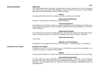 106.-
Responsabilidades Materiales:
Controla constantemente materiales, infraestructura, insumos, equipos, etc. de fácil y complejo
uso, velando para que estos sean utilizados en función directa de mejorar los aprendizajes
esperados en los estudiantes y faciliten la labor educativa.
Dinero:
Es responsable directo de título y valores, contratos, custodia de materiales.
Información Confidencial:
Maneja en forma directa un grado de confidencialidad alto.
Toma de Decisiones:
Las decisiones que se toman se basan en políticas específicas, en procedimientos definidos para
lograr objetivos específicos, mejorar métodos o establecer técnicas y estándares, a nivel de la
Unidad Educativa
Supervisión Recibida:
Por el Director o Directora de la Unidad Educativa. El cargo recibe supervisión general de manera
directa y periódica y ejerce una supervisión específica, de manera directa y constante.
Supervisión Ejercida:
No la tiene.
Relación con otros Cargos:
Se relaciona con el Inspectoría General, UTP, Orientación, Profesores Jefes y de Asignatura.
Condiciones de Trabajo Ambiente de Trabajo:
El cargo se ubica en un sitio cerrado (sala de informática), generalmente agradable y no
mantiene contacto con agentes contaminantes.
Riesgo:
El cargo está sometido a un riesgo irrelevante, con posibilidad de accidente de ocurrencia baja.
Requerimientos de Salud:
El cargo exige una salud compatible que le permita atender y enfrentar, con consistencia
equilibrio emocional y claro juicio, los diversos desafíos administrativos y psicológicos, propios
del cargo, una capacidad física que le permita en forma esporádica trasladarse dentro del
establecimiento.
 