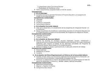 115.-
* Lineamientos sobre Convivencia Escolar
* Modalidades de Enseñanza, otros.
❖ Tener conocimientos computacionales a nivel de usuario.
Competencias:
1.- En el Liderazgo:
❖ Competencias que le permitan fomentar el Proyecto Educativo y el programa de
trabajo de las especialidades.
Competencias conductuales:
❖ Liderazgo.
❖ Proactivo
❖ Iniciativa e Innovación
❖ Comunicación Efectiva
2.- En la Gestión Curricular deberá:
❖ Velar por el desarrollo y el cumplimiento de los programas de Integración Escolar en
la Institución.
❖ Apoyar los procesos de enseñanza y aprendizaje previstos en le Proyecto Educativo de
la Unidad Educativa a través de las actividades del Programa de Integración Escolar.
Competencias conductuales:
❖ Liderazgo Convivencia
❖ Trabajo en Equipo
3.- En la Gestión de Recursos deberá:
❖ Generar las acciones en conseguir recursos materiales, equipos, instalaciones y
mejoramiento de la infraestructura del Establecimiento Educativo, los cuales constituyan
elementos para mejorar el trabajo de las diferentes actividades del Programa de
Integración Escolar desarrolladas en la Unidad Educativa
❖ Motivar el trabajo en equipo y generación de un adecuado ambiente de trabajo.
Competencias conductuales:
❖ Responsabilidad
❖ Adaptación al Cambio
❖ Iniciativa
4.- En la Gestión del Clima Organizacional y el Entorno de la Comunidad deberá:
❖ Cautelar el buen clima y la convivencia organizacional favoreciendo la motivación y el
compromiso de los Docentes y Especialistas encargados del PIE.
❖ Promover la colaboración al interior del establecimiento y la conformación de redes de
apoyo de apoderados, el entorno y también desde y hacia la Comunidad.
Competencias conductuales:
❖ Relaciones Interpersonales
❖ Negociar y Resolver Conflictos
❖ Compromiso Ético-Social
 