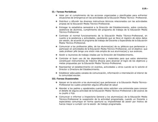 119.-
II.- Tareas Periódicas
❖ Velar por el cumplimiento de las acciones organizadas y planificadas para enfrentar
situaciones de emergencia en las actividades de la Educación Media Técnico- Profesional.
❖ Distribuir y difundir los diversos instructivos técnicos relacionados con las actividades
propias de la Educación Media Técnico-Profesional.
❖ Entregar la estadística semestral a la Dirección del Establecimiento, sobre conducta,
asistencia de alumnos, cumplimiento del programa de trabajo de la Educación Media
Técnico-Profesional.
❖ Controlar el normal funcionamiento de la Educación Media Técnico-Profesional, en
cuanto a la asistencia y actividades, cautelando que se lleve el registro de estos datos
por sesión, de acuerdo al programa de trabajo del Docente o Especialista de la Educación
Media Técnico-Profesional.
❖ Comunicar a los profesores jefes, de los alumnos(as) de su jefatura que pertenecen y
participan en actividades de la Educación Media Técnico-Profesional, con el objetivo que
cada profesor jefe tenga una visión más amplia de sus alumnos(as) y sus avances.
❖ Asistir a reuniones de trabajo citadas por la Dirección del Establecimiento.
❖ Controlar el buen uso de las dependencias y materiales para que estos elementos
constituyan instrumentos de máxima eficacia para alcanzar el logro de los objetivos y
metas propuestas por la Educación Media Técnico-Profesional.
❖ Representar al establecimiento en eventos, actividades u otros cuando se lo solicite el
Director o Directora del Establecimiento.
❖ Establecer adecuados canales de comunicación, información e interrelación al interior de
la comunidad escolar.
III.-Tareas Ocasionales
❖ Apoyar en la solución a los alumnos(as) que pertenecen a la Educación Media Técnico-
Profesional los cuales presenten alguna dificultad de salud
❖ Atender a los padres y apoderados cuando estos soliciten una entrevista para conocer
el detalle de alguna actividad de la Educación Media Técnico-Profesional o del avance de
su pupilo o hijo.
❖ Comunicar e informar a Inspectoria General y los alumnos(as) de la Educación Media
Técnico-Profesional la suspensión de la actividad programada, cuando un Docente o
especialista comunique en forma oportuna su imposibilidad de asistir por motivo de
fuerza mayor a cumplir con la sesión de trabajo programada.
 