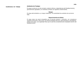 140.-
Condiciones de Trabajo
Ambiente de Trabajo:
El cargo se ubica en un sitio cerrado o abierto (oficina y dependencias del Establecimiento),
generalmente agradable y no mantiene contacto con agentes contaminantes.
Riesgo:
El cargo está sometido a un riesgo irrelevante, con posibilidad de accidente de ocurrencia
baja.
Requerimientos de Salud:
El cargo exige una salud compatible que le permita atender y enfrentar, con consistencia
equilibrio emocional y claro juicio, los diversos desafíos técnicos, administrativos y psicológicos,
propios del cargo, una capacidad física que le permita constantemente trasladarse dentro del
Establecimiento.
 