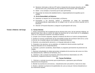 152.-
❖ Mantener informado a Jefe de UTP sobre el desarrollo del proceso educativo de los
alumnos del curso, procurando que los canales de comunicación sean expeditos.
❖ Asistir a los consejos o reuniones que le sean pertinentes.
❖ Resguardar los bienes del establecimiento y responsabilizarse de aquellos que le
confíen.
C.- En la Comunidad y el Entorno:
❖ Gestionar la relación con la Comunidad y el Entorno.
❖ Acompañar a los alumnos, padres y apoderados en todas las actividades
extraprogramáticas organizadas por el colegio o por el curso de común acuerdo con la
Dirección.
❖ Difundir el Proyecto Educativo y asegurar la participación del curso.
Tareas o Deberes del Cargo I.- Tareas Diarias:
1. Tomar conocimiento de la asistencia de los alumnos del curso, de las licencias médicas, en
general llevar día a día un control de todos los alumnos de su curso tanto en lo pedagógico
como en lo conductual (mantener una bitácora diaria).
2. Cumplir con el horario asignado, dejando constancia de ello en el control correspondiente.
3. Verificar el normal cumplimiento de las actividades propias del acontecer diario de su curso
e informar de inmediato alguna anormalidad a Inspectoria General.
4. Mantener una presentación personal y un lenguaje adecuado al cargo.
5. Presentar a los alumnos, con su ejemplo, un modelo de vida de acorde al perfil del
Proyecto Educativo de la Unidad Educativa.
6. Controlar y prevenir accidentes, desarrollado un programa permanente de prevención de
riesgos.
7. Mantener actualizados los datos personales completos de los alumnos del curso en el libro
de clases(dirección, teléfonos de familiares, etc.)
8. Distribuir y dar a conocer los diversos instructivos técnicos relacionados con UTP,
Orientación, Inspectoria General o Dirección.
II.- Tareas Periódicas:
1. Informar y controlar las acciones que se planificaran y ejecutaran para enfrentar
situaciones de emergencia.
2. Atender los asuntos de convivencia y disciplinarios del curso dentro y fuera de la clase
3. Recibir y atender la presencia de apoderados de curso ya sea por motivos disciplinarios o
de rendimiento escolar.
 