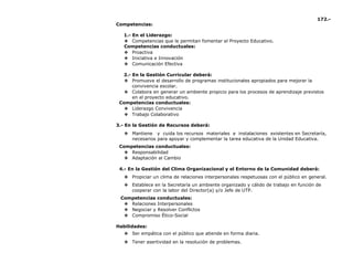172.-
Competencias:
1.- En el Liderazgo:
❖ Competencias que le permitan fomentar el Proyecto Educativo.
Competencias conductuales:
❖ Proactiva
❖ Iniciativa e Innovación
❖ Comunicación Efectiva
2.- En la Gestión Curricular deberá:
❖ Promueve el desarrollo de programas institucionales apropiados para mejorar la
convivencia escolar.
❖ Colabora en generar un ambiente propicio para los procesos de aprendizaje previstos
en el proyecto educativo.
Competencias conductuales:
❖ Liderazgo Convivencia
❖ Trabajo Colaborativo
3.- En la Gestión de Recursos deberá:
❖ Mantiene y cuida los recursos materiales e instalaciones existentes en Secretaría,
necesarios para apoyar y complementar la tarea educativa de la Unidad Educativa.
Competencias conductuales:
❖ Responsabilidad
❖ Adaptación al Cambio
4.- En la Gestión del Clima Organizacional y el Entorno de la Comunidad deberá:
❖ Propiciar un clima de relaciones interpersonales respetuosas con el público en general.
❖ Establece en la Secretaría un ambiente organizado y cálido de trabajo en función de
cooperar con la labor del Director(a) y/o Jefe de UTP.
Competencias conductuales:
❖ Relaciones Interpersonales
❖ Negociar y Resolver Conflictos
❖ Compromiso Ético-Social
Habilidades:
❖ Ser empática con el público que atiende en forma diaria.
❖ Tener asertividad en la resolución de problemas.
 
