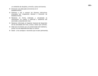 182.-
un ambiente de disciplina, armonía y sana convivencia.
❖ Promover una adecuada convivencia en el
Establecimiento.
❖ Distribuir y dar a conocer los diversos instructivos
emanados por Inspectoría General o Dirección de
Establecimiento.
❖ Mantener en forma ordenada y actualizada la
información, en cuanto a matrícula y asistencia del
alumnado y docentes del nivel.
❖ Mantener informado al Inspector General del desarrollo
de las actividades del nivel, cursos y sector que controla.
❖ Velar por el correcto uso y la conservación del mobiliario,
juntos con las dependencias bajo su control.
❖ Asistir a los consejos o reuniones que le sean pertinentes.
 