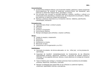 204.-
Conocimientos:
❖ Fundamentos biológicos básicos, que le permiten diseñar, gestionar y aplicar programas
físicos-deportivos de acuerdo al desarrollo evolutivo-motriz del estudiante, para
potenciar su desarrollo integral (físico, psicológico y social).
❖ Los principios que vinculan la actividad deportiva, artística, científica o cultural a la
conservación de la salud física y mental en pro de la adquisición de actitudes y hábitos,
que potencien el desarrollo integral del estudiante.
❖ Teóricos y prácticos inherentes a su rol docente o técnico: didáctica, planificación,
metodologías, evaluación.
Competencias:
❖ Capacidad para dirigir y conducir grupos.
❖ Liderazgo.
❖ Proactivo.
❖ Iniciativa e Innovación.
❖ Comunicación Efectiva.
❖ Manejar estrategias para enfrentar y resolver conflictos.
Otras:
❖ Trabajo en equipo y cooperación.
❖ Resolutivo.
❖ Autocontrol.
❖ Confianza en sí mismo.
❖ Motivación al logro.
❖ Compromiso con la organización y su P.E.I.
Habilidades:
❖ Generador de estados de ánimos adecuados en los niños (as) en los procesos de
aprendizaje.
❖ Capacidad de transferir metodológicamente los fundamentos de las diferentes
especialidades artísticas, deportivas, científicas y culturales de carácter colectivo o
individual, en los aspectos técnicos, tácticos y socio-afectivos en la etapa de iniciación
o avanzada.
❖ Tener el talento para conducir y movilizar personas hacia la práctica de actividades
artísticas, deportivas, científicas y culturales.
❖ Manejar la pedagogía para desarrollar en los niños(as) su potencial orgánico,
intelectual, capacidades motrices y perceptivas.
 