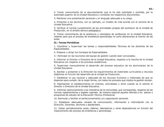 43.-
2. Tomar conocimiento de la documentación que le ha sido solicitada o remitida, por la
autoridad superior de la Unidad Educativa y contestar los respectivos documentos.
3. Mantener una presentación personal y un lenguaje adecuado a su cargo.
4. Presentar a los alumnos, con su ejemplo, un modelo de vida acorde con el carisma de la
Unidad Educativa.
5. Verificar el normal cumplimiento de las actividades propias del acontecer de la Unidad de
Producción, en el ámbito técnico-pedagógico.
6. Tomar conocimiento de la asistencia y reemplazo de profesores en la Unidad Educativa,
velando para que el proceso de enseñanza-aprendizaje no sufra alteraciones al interior de las
aulas
II.- Tareas Periódicas
1. Coordinar y Supervisar las tareas y responsabilidades Técnicas de los docentes de las
Especialidades.
2. Preparar y dirigir los Consejos de Especialidades.
3.- Participar en las reuniones del equipo de gestión cuando sean convocados.
4. Informar al Director o Directora de la Unidad Educativa, respecto a la marcha de la Unidad
Educativa con respecto a los procesos académicos.
5. Supervisar mensualmente el desarrollo del proceso educativo de los alumnos(as) de la
Unidad Educativa.
6. Aprobar y presentar a la Dirección los requerimientos de materiales curriculares y recursos
didácticos en función del desarrollo de la Unidad de Producción.
7. Establecer el uso racional y adecuado de los recursos humanos y materiales de que se
disponen para cumplir, de la mejor forma, con todos los procesos que implica la gestión escolar.
8. Representar al establecimiento en eventos, actividades u otros cuando se lo solicite el
Director o Directora de la Unidad Educativa.
9. Informar oportunamente a los miembros de la comunidad, que corresponda, respecto de las
normas reglamentarias y legales vigentes: de manera especial aquella referida a los planes y
programas de estudio de la Educación Técnico-Profesional.
10. Estimular y facilitar el perfeccionamiento y/o capacitación personal.
11. Establecer adecuados canales de comunicación, información e interrelación con la
Dirección, Docentes, Alumnos y Apoderados.
12. Visitar periódicamente aulas, talleres, laboratorios y otras dependencias en función del
mejoramiento del proceso de enseñanza y aprendizaje.
 
