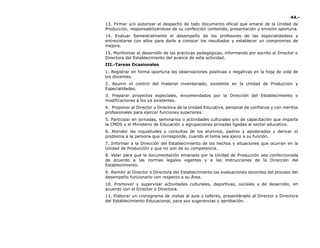 44.-
13. Firmar y/o autorizar el despacho de todo documento oficial que emane de la Unidad de
Producción, responsabilizándose de su confección contenido, presentación y emisión oportuna.
14. Evaluar Semestralmente el desempeño de los profesores de las especialidadess y
entrevistarse con ellos para darle a conocer los resultados y establecer un compromiso de
mejora.
15. Monitorear el desarrollo de las prácticas pedagógicas, informando por escrito al Director o
Directora del Establecimiento del avance de esta actividad.
III.-Tareas Ocasionales
1. Registrar en forma oportuna las observaciones positivas o negativas en la hoja de vida de
los docentes.
2. Asumir el control del material inventariado, existente en la Unidad de Producción y
Especialidades.
3. Preparar proyectos especiales, encomendados por la Dirección del Establecimiento o
modificaciones a los ya existentes.
4. Proponer al Director o Directora de la Unidad Educativa, personal de confianza y con meritos
profesionales para ejercer funciones superiores.
5. Participar en jornadas, seminarios o actividades culturales y/o de capacitación que imparte
la CMDS o el Ministerio de Educación o agrupaciones privadas ligadas al sector educativo.
6. Atender las inquietudes y consultas de los alumnos, padres y apoderados y derivar el
problema a la persona que corresponde, cuando el tema sea ajeno a su función.
7. Informar a la Dirección del Establecimiento de los hechos y situaciones que ocurran en la
Unidad de Producción y que no son de su competencia.
8. Velar para que la documentación emanada por la Unidad de Producción sea confeccionada
de acuerdo a las normas legales vigentes y a las instrucciones de la Dirección del
Establecimiento.
9. Remitir al Director o Directora del Establecimiento las evaluaciones docentes del proceso del
desempeño funcionario con respecto a su Área.
10. Promover y supervisar actividades culturales, deportivas, sociales y de desarrollo, en
acuerdo con el Director o Directora.
11. Elaborar un cronograma de visitas al aula y talleres, presentárselo al Director o Directora
del Establecimiento Educacional, para sus sugerencias y aprobación.
 