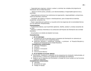 47.-
- Capacidad para organizar, producir, evaluar y controlar las unidades del programa de
Orientación de la Unidad Educativa.
- Ejercer en forma activa, sensata y con discrecionalidad, el responsable ejercicio de su
autoridad.
- Capacidad para promover las condiciones de organización, responsabilidad y compromiso,
entre los docentes y alumnos.
- Facilitador del trabajo en equipo e interdisciplinario, para el desarrollo de distintos
programas, proyectos, etc.
- Poseer capacidad para gestionar un acuerdo entre las exigencias de la racionalidad técnica
con las relaciones interpersonales.
Conocimientos:
- Fundamentos básicos, que le permiten gestionar, diseñar, producir y evaluar proyectos de
su área.
- Teóricos y prácticos inherentes en la conducción del Proyecto de Orientación de la Unidad
Educativa.
- Actualizados en el ámbito de Gestión Curricular.
Competencias:
1.- En el Liderazgo:
❖ Competencias que le permitan guiar el programa de Orientación en coherencia al
Proyecto Educativo de la Unidad Educativa.
❖ Desarrollo personal y profesional orientado a promover el Proyecto Educativo y
Proyecto de Orientación de la Unidad Educativa.
Competencias conductuales:
❖ Liderazgo Pedagógico.
❖ Proactivo
❖ Iniciativa e Innovación
❖ Asertivo
❖ Comunicación Efectiva
2.- En la Gestión Curricular deberá:
❖ Planificación, instalación y evaluación de los programas de orientación institucionales, el
aseguramiento y control de la calidad de las estrategias de enseñanza
❖ Asegurar que la asignatura de Orientación y Consejo de Curso cumpla con las funciones
y objetivos esperados.
Competencias conductuales:
❖ Liderazgo
❖ Orientación al Logro
❖ Trabajo en Equipo
 