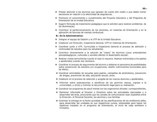 50.-
❖ Prestar atención a los alumnos que egresan de cuarto año medio o que deben tomar
decisiones en relación a la efectividad de asignaturas.
❖ Promover el conocimiento y cumplimiento del Proyecto Educativo y del Programa de
Orientación de la Unidad Educativa.
❖ Sugerir fórmulas de tratamiento pedagógico que le soliciten para resolver problemas de
los alumnos(as)
❖ Contribuir al perfeccionamiento de los docentes, en materias de Orientación y en la
aplicación de técnicas de manejo conductual.
B.- En lo Administrativo:
❖ Integrar el equipo de Gestión y la UTP de la Unidad Educativa.
❖ Colaborar con Dirección, Inspectoría General, UTP en materias de Orientación.
❖ Coordinar junto a UTP, Curriculista e Inspectoría General el proceso de admisión y
continuidad de estudios para los estudiantes
❖ Contribuir directamente a la solución de “casos” de alumnos cuyos antecedentes
psicopedagógicos, culturales y sociales afecten el desempeño escolar.
❖ Realizar visitas domiciliarías cuando el caso lo requiera. Realizar entrevistas a los padres
y apoderados cuando sea necesario.
❖ Coordinar el proceso de seguimiento del alumno y elaborar el panorama de posibilidades
sobre prosecución de estudios y/o ocupaciones, diseño instrumentos funcionales para
tal efecto.
❖ Coordinar actividades de escuelas para padres, campañas de alcoholismo, prevención
de drogas, prevención de sida, educación sexual, otros.
❖ Colaborar en el proceso de selección y acogida de los nuevos alumnos y apoderados.
❖ Informar sobre postulaciones a beneficios de los alumnos (becas, ingreso a la
universidad, y otros) y tramitar la documentación legal para su realización.
❖ Coordinar los programas de salud mental con los organismos oficiales correspondientes.
❖ Mantener informado al Director o Directora sobre las actividades ejecutadas y a
desarrollar del área, procurando que los canales de comunicación sean expeditos entre
la Dirección, el Personal Docente, los alumnos y sus familias
❖ Controlar la entrega en la fecha acordada de las planificaciones de los profesores-jefes,
para desarrollar las unidades en sus respectivos cursos, estipuladas para lograr los
objetivos trazados en el programa de Orientación, al inicio de cada semestre o
trimestre.
 