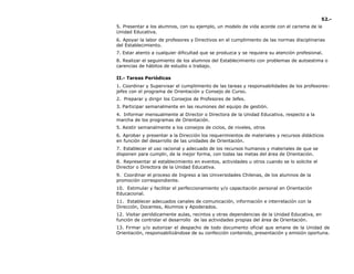 52.-
5. Presentar a los alumnos, con su ejemplo, un modelo de vida acorde con el carisma de la
Unidad Educativa.
6. Apoyar la labor de profesores y Directivos en el cumplimiento de las normas disciplinarias
del Establecimiento.
7. Estar atento a cualquier dificultad que se produzca y se requiera su atención profesional.
8. Realizar el seguimiento de los alumnos del Establecimiento con problemas de autoestima o
carencias de hábitos de estudio o trabajo.
II.- Tareas Periódicas
1. Coordinar y Supervisar el cumplimiento de las tareas y responsabilidades de los profesores-
jefes con el programa de Orientación y Consejo de Curso.
2. Preparar y dirigir los Consejos de Profesores de Jefes.
3. Participar semanalmente en las reuniones del equipo de gestión.
4. Informar mensualmente al Director o Directora de la Unidad Educativa, respecto a la
marcha de los programas de Orientación.
5. Asistir semanalmente a los consejos de ciclos, de niveles, otros
6. Aprobar y presentar a la Dirección los requerimientos de materiales y recursos didácticos
en función del desarrollo de las unidades de Orientación.
7. Establecer el uso racional y adecuado de los recursos humanos y materiales de que se
disponen para cumplir, de la mejor forma, con todas las metas del área de Orientación.
8. Representar al establecimiento en eventos, actividades u otros cuando se lo solicite el
Director o Directora de la Unidad Educativa.
9. Coordinar el proceso de Ingreso a las Universidades Chilenas, de los alumnos de la
promoción correspondiente.
10. Estimular y facilitar el perfeccionamiento y/o capacitación personal en Orientación
Educacional.
11. Establecer adecuados canales de comunicación, información e interrelación con la
Dirección, Docentes, Alumnos y Apoderados.
12. Visitar periódicamente aulas, recintos y otras dependencias de la Unidad Educativa, en
función de controlar el desarrollo de las actividades propias del área de Orientación.
13. Firmar y/o autorizar el despacho de todo documento oficial que emane de la Unidad de
Orientación, responsabilizándose de su confección contenido, presentación y emisión oportuna.
 
