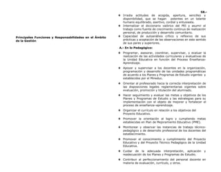 58.-
Principales Funciones y Responsabilidades en el Ámbito
de la Gestión
❖ Irradia actitudes de acogida, apertura, sencillez y
disponibilidad, que se hagan potentes en un talante
humano equilibrado, asertivo, cordial y entusiasta.
❖ Internalizar el diccionario valórico del PEI y asumir el
trabajo como fuente de crecimiento continuo de realización
personal, de producción y desarrollo comunitario.
❖ Capacidad de autoanálisis crítico y reflexivo de sus
prácticas y aceptación de las observaciones en este sentido
de sus pares y superiores.
A.- En lo Pedagógico:
❖ Programar, asesorar, coordinar, supervisar, y evaluar la
realización de las actividades curriculares y evaluativas de
la Unidad Educativa en función del Proceso Enseñanza-
Aprendizaje.
❖ Apoyar y supervisar a los docentes en la organización,
programación y desarrollo de las unidades programáticas
de acuerdo a los Planes y Programas de Estudio vigentes y
establecidos por el Mineduc.
❖ Orientar al profesorado hacia la correcta interpretación de
las disposiciones legales reglamentarias vigentes sobre
evaluación, promoción y titulación del alumnado.
❖ Hacer seguimiento y evaluar las metas y objetivos de los
Planes y Programas de Estudio y las estrategias para su
implementación con el objeto de mejorar y fortalecer el
proceso de enseñanza–aprendizaje.
❖ Organizar el currículo en relación a los objetivos del
Proyecto Educativo.
❖ Promover la orientación al logro y cumpliendo metas
establecidas en Plan de Mejoramiento Educativo (PME).
❖ Monitorear y observar las instancias de trabajo técnico-
pedagógico y de desarrollo profesional de los docentes del
establecimiento.
❖ Promover el conocimiento y cumplimiento del Proyecto
Educativo y del Proyecto Técnico Pedagógico de la Unidad
Educativa.
❖ Cuidar de la adecuada interpretación, aplicación y
readecuación de los Planes y Programas de Estudio.
❖ Contribuir al perfeccionamiento del personal docente en
materia de evaluación, currículo, y otros.
 