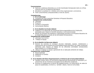 67.-
Conocimientos:
❖ Teóricos y prácticos inherentes a su rol de Coordinador Extraescolar tanto en el Área
Cultural como en la Deportiva-Recreativa.
❖ Actualizar su quehacer en ámbitos como clima organizacional y convivencia.
❖ Tener conocimientos computacionales a nivel de usuario.
Competencias:
1.- En el Liderazgo:
❖ Competencias que le permitan fomentar el Proyecto Educativo.
Competencias conductuales:
❖ Liderazgo.
❖ Proactivo
❖ Iniciativa e Innovación
❖ Comunicación Efectiva
2.- En la Gestión Curricular deberá:
❖ Colaborar en el desarrollo de programas Extra-programáticos de la Institución,
apropiados para mejorar la función educativa y convivencia escolar.
❖ Apoyar los procesos de enseñanza y aprendizaje previstos en el Proyecto Educativo de
la Unidad Educativa a través de las actividades Extraescolares .
Competencias conductuales:
❖ Liderazgo Convivencia
❖ Trabajo en Equipo
3.- En la Gestión de Recursos deberá:
❖ Generar las acciones en conseguir recursos materiales, equipos, instalaciones y
mejoramiento de la infraestructura del Establecimiento Educativo, los cuales constituyan
elementos para mejorar el trabajo de las diferentes actividades extraescolares
desarrolladas en la Unidad Educativa.
❖ Motivar el trabajo en equipo y generación de un adecuado ambiente de trabajo.
Competencias conductuales:
❖ Responsabilidad
❖ Adaptación al Cambio
❖ Iniciativa
4.- En la Gestión del Clima Organizacional y el Entorno de la Comunidad deberá:
❖ Cautelar el buen clima y la convivencia organizacional favoreciendo la motivación y el
compromiso de los monitores encargados de las diferentes academias.
❖ Promover la colaboración al interior del establecimiento y la conformación de redes de
apoyo de apoderados, el entorno y también desde y hacia la Comunidad.
 