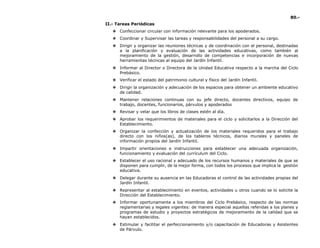 80.-
II.- Tareas Periódicas
❖ Confeccionar circular con información relevante para los apoderados.
❖ Coordinar y Supervisar las tareas y responsabilidades del personal a su cargo.
❖ Dirigir y organizar las reuniones técnicas y de coordinación con el personal, destinadas
a la planificación y evaluación de las actividades educativas, como también al
mejoramiento de la gestión, desarrollo de competencias e incorporación de nuevas
herramientas técnicas al equipo del Jardín Infantil.
❖ Informar al Director o Directora de la Unidad Educativa respecto a la marcha del Ciclo
Prebásico.
❖ Verificar el estado del patrimonio cultural y físico del Jardín Infantil.
❖ Dirigir la organización y adecuación de los espacios para obtener un ambiente educativo
de calidad.
❖ Mantener relaciones continuas con su jefe directo, docentes directivos, equipo de
trabajo, docentes, funcionarios, párvulos y apoderados
❖ Revisar y velar que los libros de clases estén al día.
❖ Aprobar los requerimientos de materiales para el ciclo y solicitarlos a la Dirección del
Establecimiento.
❖ Organizar la confección y actualización de los materiales requeridos para el trabajo
directo con los niños(as), de los tableros técnicos, diarios murales y paneles de
información propios del Jardín Infantil.
❖ Impartir orientaciones e instrucciones para establecer una adecuada organización,
funcionamiento y evaluación del currículum del Ciclo.
❖ Establecer el uso racional y adecuado de los recursos humanos y materiales de que se
disponen para cumplir, de la mejor forma, con todos los procesos que implica la gestión
educativa.
❖ Delegar durante su ausencia en las Educadoras el control de las actividades propias del
Jardín Infantil.
❖ Representar al establecimiento en eventos, actividades u otros cuando se lo solicite la
Dirección del Establecimiento.
❖ Informar oportunamente a los miembros del Ciclo Prebásico, respecto de las normas
reglamentarias y legales vigentes: de manera especial aquellas referidas a los planes y
programas de estudio y proyectos estratégicos de mejoramiento de la calidad que se
hayan establecidos.
❖ Estimular y facilitar el perfeccionamiento y/o capacitación de Educadoras y Asistentes
de Párvulo.
 