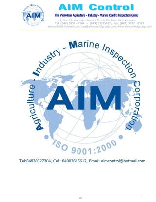 The Viet-Nhan Agriculture - Industry - MarineControl InspectionGroup
45, Str. 03, Ward 04, District 03, Ho Chi Minh City, Vietnam
Tel. (848) 3832 - 7204 – (849) 03615612, Fax: (848) 3832 - 8393
aimcontrol@hotmail.com, ceo@aimcontrolgroup.com, www.aimcontrolgroup.com
124
124
 