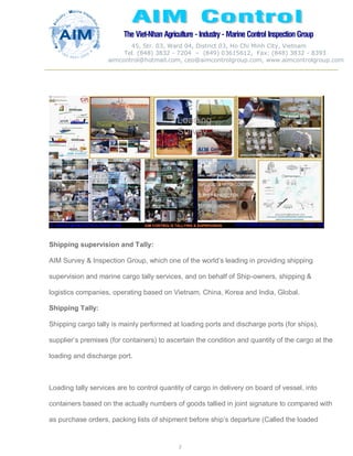 The Viet-Nhan Agriculture - Industry - MarineControl InspectionGroup
45, Str. 03, Ward 04, District 03, Ho Chi Minh City, Vietnam
Tel. (848) 3832 - 7204 – (849) 03615612, Fax: (848) 3832 - 8393
aimcontrol@hotmail.com, ceo@aimcontrolgroup.com, www.aimcontrolgroup.com
2
2
Shipping supervision and Tally:
AIM Survey & Inspection Group, which one of the world’s leading in providing shipping
supervision and marine cargo tally services, and on behalf of Ship-owners, shipping &
logistics companies, operating based on Vietnam, China, Korea and India, Global.
Shipping Tally:
Shipping cargo tally is mainly performed at loading ports and discharge ports (for ships),
supplier’s premises (for containers) to ascertain the condition and quantity of the cargo at the
loading and discharge port.
Loading tally services are to control quantity of cargo in delivery on board of vessel, into
containers based on the actually numbers of goods tallied in joint signature to compared with
as purchase orders, packing lists of shipment before ship’s departure (Called the loaded
 