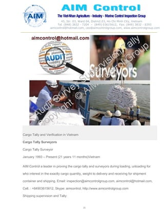 The Viet-Nhan Agriculture - Industry - MarineControl InspectionGroup
45, Str. 03, Ward 04, District 03, Ho Chi Minh City, Vietnam
Tel. (848) 3832 - 7204 – (849) 03615612, Fax: (848) 3832 - 8393
aimcontrol@hotmail.com, ceo@aimcontrolgroup.com, www.aimcontrolgroup.com
20
20
Cargo Tally and Verification in Vietnam
Cargo Tally Surveyors
Cargo Tally Surveyor
January 1993 – Present (21 years 11 months)Vietnam
AIM Control a leader in proving the cargo tally and surveyors during loading, unloading for
who interest in the exactly cargo quantity, weight to delivery and receiving for shipment
container and shipping. Email: inspection@aimcontrolgroup.com, aimcontrol@hotmail.com,
Cell. : +84903615612, Skype: aimcontrol, http://www.aimcontrolgroup.com
Shipping supervision and Tally:
 