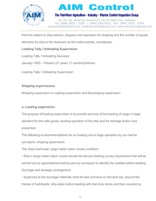 The Viet-Nhan Agriculture - Industry - MarineControl InspectionGroup
45, Str. 03, Ward 04, District 03, Ho Chi Minh City, Vietnam
Tel. (848) 3832 - 7204 – (849) 03615612, Fax: (848) 3832 - 8393
aimcontrol@hotmail.com, ceo@aimcontrolgroup.com, www.aimcontrolgroup.com
22
22
from the sellers to ship-owners, shippers and operators for shipping and the number of goods
delivered by ship to the receivers as the notice parties, consignees.
Loading Tally / Unloading Supervision
Loading Tally / Unloading Surveyor
January 1993 – Present (21 years 11 months)Vietnam
Loading Tally / Unloading Supervision:
Shipping supervisions:
Shipping supervision is Loading supervision and Discharging supervision:
a. Loading supervision
The purpose of loading supervision is to provide services of the loading of cargo in bags
standard for the safe goods, loading operation of the ship and for damage and/or loss
prevention
The following is recommendations for on loading rice in bags operation by our marine
surveyors, shipping supervisors.
The ship’s technical, cargo holds/ hatch covers condition:
- Ship’s cargo holds/ hatch covers should be met pre-loading survey requirement that will be
carried out by appointed/and taking part our surveyors to identify the suitable before loading.
Dunnage and stowage arrangement:
- Supervise to the dunnage materials must be laid corrosive on the tank top, around the
frames of bulkheads, ship-sides before loading with bam boo sticks and then covered by
 