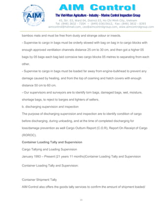 The Viet-Nhan Agriculture - Industry - MarineControl InspectionGroup
45, Str. 03, Ward 04, District 03, Ho Chi Minh City, Vietnam
Tel. (848) 3832 - 7204 – (849) 03615612, Fax: (848) 3832 - 8393
aimcontrol@hotmail.com, ceo@aimcontrolgroup.com, www.aimcontrolgroup.com
23
23
bamboo mats and must be free from dusty and strange odour or insects.
- Supervise to cargo in bags must be orderly stowed with bag on bag in to cargo blocks with
enough approved ventilation channels distance 25 cm to 30 cm, and then got a higher 05
bags by 05 bags each bag laid corrosive two cargo blocks 05 metres to separating from each
other.
- Supervise to cargo in bags must be loaded far away from engine-bulkhead to prevent any
damage caused by heating, and from the top of coaming and hatch covers with enough
distance 50 cm to 60 cm.
- Our supervisors and surveyors are to identify torn bags, damaged bags, wet, moisture,
shortage bags, to reject to barges and lighters of sellers.
b. discharging supervision and inspection
The purpose of discharging supervision and inspection are to identify condition of cargo
before discharging, during unloading, and at the time of completed discharging for
loss/damage prevention as well Cargo Outturn Report (C.O.R), Report On Receipt of Cargo
(ROROC).
Container Loading Tally and Supervision
Cargo Tallying and Loading Supervision
January 1993 – Present (21 years 11 months)Container Loading Tally and Supervision
Container Loading Tally and Supervision:
Container Shipment Tally
AIM Control also offers the goods tally services to confirm the amount of shipment loaded/
 